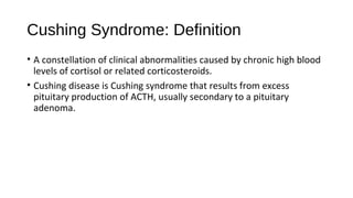Cushing Syndrome: Definition
• A constellation of clinical abnormalities caused by chronic high blood
levels of cortisol or related corticosteroids.
• Cushing disease is Cushing syndrome that results from excess
pituitary production of ACTH, usually secondary to a pituitary
adenoma.
 
