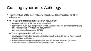 Cushing syndrome: Aetiology
• Hyperfunction of the adrenal cortex can be ACTH dependent or ACTH
independent
• ACTH-dependent hyperfunction may result from
• Hypersecretion of ACTH by the pituitary gland
• Secretion of ACTH by a nonpituitary tumor, such as small cell carcinoma of the lung
or a carcinoid tumor (ectopic ACTH syndrome)
• Administration of exogenous ACTH0
• ACTH-independent hyperfunction
• usually results from therapeutic administration of corticosteroids or from adrenal
adenomas or carcinomas.
• Rare causes include primary pigmented nodular adrenal dysplasia (usually in
adolescents) and macronodular dysplasia (in older patients)
 