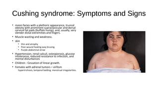 Cushing syndrome: Symptoms and Signs
• moon facies with a plethoric appearance, truncal
obesity with prominent supraclavicular and dorsal
cervical fat pads (buffalo hump), and, usually, very
slender distal extremities and fingers.
• Muscle wasting and weakness.
• skin
• thin and atrophy
• Poor wound healing easy brusing
• Purple abdominal striae
• Hypertension, renal calculi, osteoporosis, glucose
intolerance, reduced resistance to infection, and
mental disturbances
• Children - Cessation of linear growth.
• Females with adrenal tumors – virllism
hypertrichosis, temporal balding. menstrual irregularities.
 