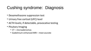 Cushing syndrome: Diagnosis
• Dexamethasone suppression test
• Urinary free cortisol (UFC) level
• ACTH levels; if detectable, provocative testing
• Pituitary Imaging
• CT – microadenomas
• Gadolinium-enhanced MRI – most acurate
 