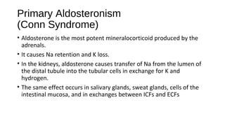Primary Aldosteronism
(Conn Syndrome)
• Aldosterone is the most potent mineralocorticoid produced by the
adrenals.
• It causes Na retention and K loss.
• In the kidneys, aldosterone causes transfer of Na from the lumen of
the distal tubule into the tubular cells in exchange for K and
hydrogen.
• The same effect occurs in salivary glands, sweat glands, cells of the
intestinal mucosa, and in exchanges between ICFs and ECFs
 