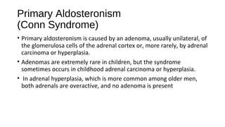 Primary Aldosteronism
(Conn Syndrome)
• Primary aldosteronism is caused by an adenoma, usually unilateral, of
the glomerulosa cells of the adrenal cortex or, more rarely, by adrenal
carcinoma or hyperplasia.
• Adenomas are extremely rare in children, but the syndrome
sometimes occurs in childhood adrenal carcinoma or hyperplasia.
• In adrenal hyperplasia, which is more common among older men,
both adrenals are overactive, and no adenoma is present
 