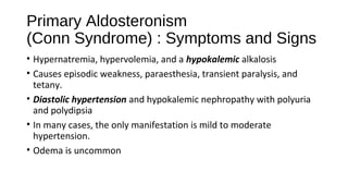 Primary Aldosteronism
(Conn Syndrome) : Symptoms and Signs
• Hypernatremia, hypervolemia, and a hypokalemic alkalosis
• Causes episodic weakness, paraesthesia, transient paralysis, and
tetany.
• Diastolic hypertension and hypokalemic nephropathy with polyuria
and polydipsia
• In many cases, the only manifestation is mild to moderate
hypertension.
• Odema is uncommon
 