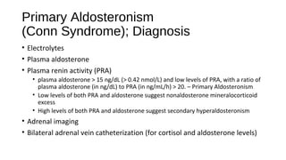 Primary Aldosteronism
(Conn Syndrome); Diagnosis
• Electrolytes
• Plasma aldosterone
• Plasma renin activity (PRA)
• plasma aldosterone > 15 ng/dL (> 0.42 nmol/L) and low levels of PRA, with a ratio of
plasma aldosterone (in ng/dL) to PRA (in ng/mL/h) > 20. – Primary Aldosteronism
• Low levels of both PRA and aldosterone suggest nonaldosterone mineralocorticoid
excess
• High levels of both PRA and aldosterone suggest secondary hyperaldosteronism
• Adrenal imaging
• Bilateral adrenal vein catheterization (for cortisol and aldosterone levels)
 