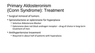 Primary Aldosteronism
(Conn Syndrome): Treatment
• Surgical removal of tumors
• Spironolactone or eplerenone for hyperplasia
• Selective Aldosterone Blocker
• Epleronone does not block androgen receptor – drug of choice in long-term
treatment of men
• Antihypertensive treaement
• Required in about half of patients with hyperplasia
 