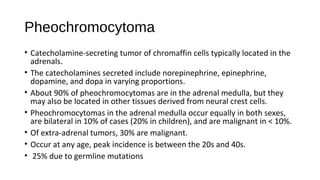 Pheochromocytoma
• Catecholamine-secreting tumor of chromaffin cells typically located in the
adrenals.
• The catecholamines secreted include norepinephrine, epinephrine,
dopamine, and dopa in varying proportions.
• About 90% of pheochromocytomas are in the adrenal medulla, but they
may also be located in other tissues derived from neural crest cells.
• Pheochromocytomas in the adrenal medulla occur equally in both sexes,
are bilateral in 10% of cases (20% in children), and are malignant in < 10%.
• Of extra-adrenal tumors, 30% are malignant.
• Occur at any age, peak incidence is between the 20s and 40s.
• 25% due to germline mutations
 