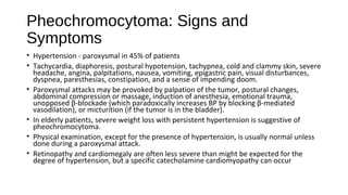 Pheochromocytoma: Signs and
Symptoms
• Hypertension - paroxysmal in 45% of patients
• Tachycardia, diaphoresis, postural hypotension, tachypnea, cold and clammy skin, severe
headache, angina, palpitations, nausea, vomiting, epigastric pain, visual disturbances,
dyspnea, paresthesias, constipation, and a sense of impending doom.
• Paroxysmal attacks may be provoked by palpation of the tumor, postural changes,
abdominal compression or massage, induction of anesthesia, emotional trauma,
unopposed β-blockade (which paradoxically increases BP by blocking β-mediated
vasodilation), or micturition (if the tumor is in the bladder).
• In elderly patients, severe weight loss with persistent hypertension is suggestive of
pheochromocytoma.
• Physical examination, except for the presence of hypertension, is usually normal unless
done during a paroxysmal attack.
• Retinopathy and cardiomegaly are often less severe than might be expected for the
degree of hypertension, but a specific catecholamine cardiomyopathy can occur
 