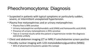 Pheochromocytoma: Diagnosis
• Suspected in patients with typical symptoms or particularly sudden,
severe, or intermittent unexplained hypertension.
• Plasma free metanephrines and or urinary metanephrines
• Plasma free is 99% sensitive
• Urinary metanephrine vanillylmandelic acid (VMA) and homovanillic acid (HVA)
• Presence of urinary metanephrenis is 95% sensitive
• Two or 3 normal results while the patient is hypertensive render the diagnosis
extremely unlikely
• Chest and abdomen imaging (CT or MRI) if catecholamine screen positive
• Possibly nuclear imaging with 123I-metaiodobenzylguanidine (MIBG)
• 85% of phaemochromcystoms uptake this isotope
 
