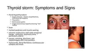 Thyroid storm: Symptoms and Signs
• Florid Hyperthyroidism
• Graves Disease – Goitre, Exophthalmos,
Infiltrative dermopathy
• Thyroiditis –
• Multinodular goitre
• Single Autonomous hyperfunctioning “hot”
nodule
• fever
• marked weakness and muscle wasting
• extreme restlessness with wide emotional
swings, confusion, psychosis,coma *
particularly elderly
• nausea, vomiting, diarrhoea, and
hepatomegaly with mild jaundice.
• Tachycardia, Atrial fibrillation, Cardiovascular
collapse and shock
 