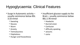 Hypoglycaemia: Clinical Features
• Surge in Autonomic activity –
usually commence below BSL
3.33 mmol
• Sweating
• Nausea
• Warm
• Anxiety
• Tremulousness
• Palpitations
• Hunger and Paraesthesia
• Insufficient glucose supply to the
Brain – usually commence below
BSL 2.78 mmol
• Headache
• blurred vision
• Confusion
• difficulty speaking
• seizures
• coma
 