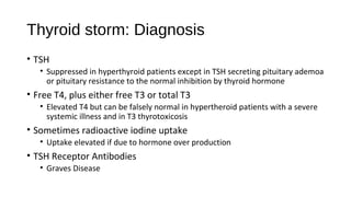 Thyroid storm: Diagnosis
• TSH
• Suppressed in hyperthyroid patients except in TSH secreting pituitary ademoa
or pituitary resistance to the normal inhibition by thyroid hormone
• Free T4, plus either free T3 or total T3
• Elevated T4 but can be falsely normal in hypertheroid patients with a severe
systemic illness and in T3 thyrotoxicosis
• Sometimes radioactive iodine uptake
• Uptake elevated if due to hormone over production
• TSH Receptor Antibodies
• Graves Disease
 