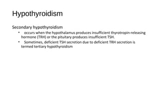 Hypothyroidism
Secondary hypothyroidism
• occurs when the hypothalamus produces insufficient thyrotropin-releasing
hormone (TRH) or the pituitary produces insufficient TSH.
• Sometimes, deficient TSH secretion due to deficient TRH secretion is
termed tertiary hypothyroidism
 