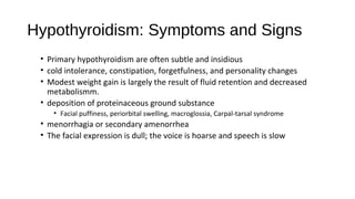 Hypothyroidism: Symptoms and Signs
• Primary hypothyroidism are often subtle and insidious
• cold intolerance, constipation, forgetfulness, and personality changes
• Modest weight gain is largely the result of fluid retention and decreased
metabolismm.
• deposition of proteinaceous ground substance
• Facial puffiness, periorbital swelling, macroglossia, Carpal-tarsal syndrome
• menorrhagia or secondary amenorrhea
• The facial expression is dull; the voice is hoarse and speech is slow
 