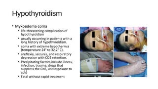 Hypothyroidism
• Myxoedema coma
• life-threatening complication of
hypothyroidism
• usually occurring in patients with a
long history of hypothyroidism.
• coma with extreme hypothermia
(temperature 24° to 32.2° C),
• areflexia, seizures, and respiratory
depression with CO2 retention.
• Precipitating factors include illness,
infection, trauma, drugs that
suppress the CNS, and exposure to
cold
• Fatal without rapid treatment
 