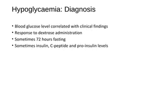 Hypoglycaemia: Diagnosis
• Blood glucose level correlated with clinical findings
• Response to dextrose administration
• Sometimes 72 hours fasting
• Sometimes insulin, C-peptide and pro-insulin levels
 