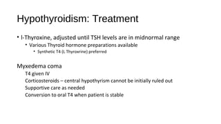 Hypothyroidism: Treatment
• l-Thyroxine, adjusted until TSH levels are in midnormal range
• Various Thyroid hormone preparations available
• Synthetic T4 (L Thyroxrine) preferred
Myxedema coma
T4 given IV
Corticosteroids – central hypothyrism cannot be initially ruled out
Supportive care as needed
Conversion to oral T4 when patient is stable
 