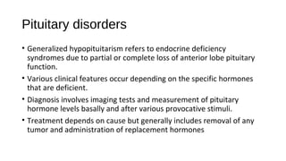Pituitary disorders
• Generalized hypopituitarism refers to endocrine deficiency
syndromes due to partial or complete loss of anterior lobe pituitary
function.
• Various clinical features occur depending on the specific hormones
that are deficient.
• Diagnosis involves imaging tests and measurement of pituitary
hormone levels basally and after various provocative stimuli.
• Treatment depends on cause but generally includes removal of any
tumor and administration of replacement hormones
 