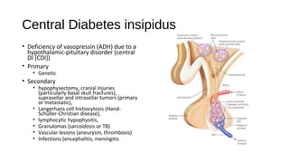 Central Diabetes insipidus
• Deficiency of vasopressin (ADH) due to a
hypothalamic-pituitary disorder (central
DI [CDI])
• Primary
• Genetic
• Secondary
• hypophysectomy, cranial injuries
(particularly basal skull fractures),
suprasellar and intrasellar tumors (primary
or metastatic),
• Langerhans cell histiocytosis (Hand-
Schüller-Christian disease),
• lymphocytic hypophysitis,
• Granulomas (sarcoidosis or TB)
• Vascular lesions (aneurysm, thrombosis)
• Infections (encephalitis, meningitis
 