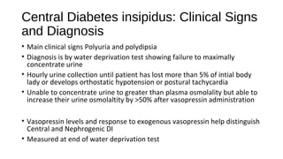 Central Diabetes insipidus: Clinical Signs
and Diagnosis
• Main clinical signs Polyuria and polydipsia
• Diagnosis is by water deprivation test showing failure to maximally
concentrate urine
• Hourly urine collection until patient has lost more than 5% of intial body
lady or develops orthostatic hypotension or postural tachycardia
• Unable to concentrate urine to greater than plasma osmolality but able to
increase their urine osmolaltity by >50% after vasopressin administration
• Vasopressin levels and response to exogenous vasopressin help distinguish
Central and Nephrogenic DI
• Measured at end of water deprivation test
 