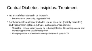 Central Diabetes insipidus: Treatment
• Intranasal desmopressin or lypressin.
• Desmopressin once daily - Lypressin TDS
• Nonhormonal treatment includes use of diuretics (mainly thiazides)
and vasopressin-releasing drugs, such as chlorpropamide.
• Thiazides – reduce urine volume by reducing Effective Circulating colume and
increasing proximal tubular resoprtion
• Chlorpropamide – effective in some patients with partial CDI
 