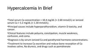 Hypercalcemia In Brief
•Total serum Ca concentration > 10.4 mg/dL (> 2.60 mmol/L) or ionized
serum Ca > 5.2 mg/dL (> 1.30 mmol/L).
•Principal causes include hyperparathyroidism, vitamin D toxicity, and
cancer.
•Clinical features include polyuria, constipation, muscle weakness,
confusion, and coma.
•Diagnosis is by serum ionized Ca and parathyroid hormone concentrations.
•Treatment to increase Ca excretion and reduce bone resorption of Ca
involves saline, Na diuresis, and drugs such as pamidronate
 