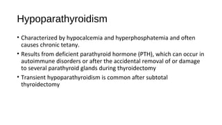 Hypoparathyroidism
• Characterized by hypocalcemia and hyperphosphatemia and often
causes chronic tetany.
• Results from deficient parathyroid hormone (PTH), which can occur in
autoimmune disorders or after the accidental removal of or damage
to several parathyroid glands during thyroidectomy
• Transient hypoparathyroidism is common after subtotal
thyroidectomy
 
