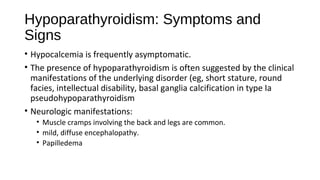 Hypoparathyroidism: Symptoms and
Signs
• Hypocalcemia is frequently asymptomatic.
• The presence of hypoparathyroidism is often suggested by the clinical
manifestations of the underlying disorder (eg, short stature, round
facies, intellectual disability, basal ganglia calcification in type Ia
pseudohypoparathyroidism
• Neurologic manifestations:
• Muscle cramps involving the back and legs are common.
• mild, diffuse encephalopathy.
• Papilledema
 