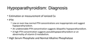 Hypoparathyroidism: Diagnosis
• Estimation or measurement of ionized Ca
• PTH
• Low or even low-normal PTH concentrations are inappropriate and suggest
hypoparathyroidism.
• An undetectable PTH concentration suggests idiopathic hypoparathyroidism.
• A high PTH concentration suggests pseudohypoparathyroidism or an
abnormality of vitamin D metabolism.
• High Serum Phosphate and Normal Alkaline Phosphatase
 