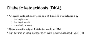 Diabetic ketoacidosis (DKA)
• An acute metabolic complication of diabetes characterized by
• hyperglycemia
• hyperketonemia
• metabolic acidosis
• Occurs mostly in type 1 diabetes mellitus (DM)
• Can be first hospital presentation with Newly diagnosed Type I DM
 