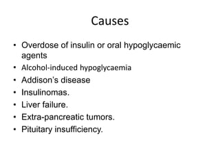 Causes
• Overdose of insulin or oral hypoglycaemic
agents
• Alcohol-induced hypoglycaemia
• Addison’s disease
• Insulinomas.
• Liver failure.
• Extra-pancreatic tumors.
• Pituitary insufficiency.
 