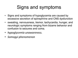 Signs and symptoms
• Signs and symptoms of hypoglycemia are caused by
excessive secretion of epinephrine and CNS dysfunction
• sweating, nervousness, tremor, tachycardia, hunger, and
neurologic symptoms ranging from bizarre behavior and
confusion to seizures and coma.
• hypoglycemia unawareness.
• Somogyi phenomenon
 