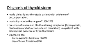 Diagnosis of thyroid storm
• made clinically in a thyrotoxic patient with evidence of
decompensation.
• mortality rates in the range of 11%–25%
• presence of severe and life-threatening symptoms (hyperpyrexia,
cardiovascular dysfunction, altered mentation) in a patient with
biochemical evidence of hyperthyroidism
• Diagnostic tool
• Burch–Wartofsky Point Scale (BWPS)
• Japan Thyroid Association (JTA)
 