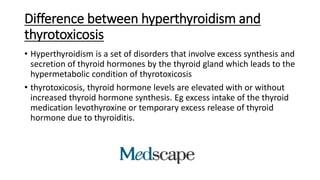 Difference between hyperthyroidism and
thyrotoxicosis
• Hyperthyroidism is a set of disorders that involve excess synthesis and
secretion of thyroid hormones by the thyroid gland which leads to the
hypermetabolic condition of thyrotoxicosis
• thyrotoxicosis, thyroid hormone levels are elevated with or without
increased thyroid hormone synthesis. Eg excess intake of the thyroid
medication levothyroxine or temporary excess release of thyroid
hormone due to thyroiditis.
 