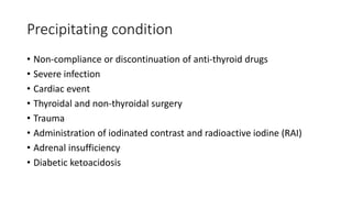 Precipitating condition
• Non-compliance or discontinuation of anti-thyroid drugs
• Severe infection
• Cardiac event
• Thyroidal and non-thyroidal surgery
• Trauma
• Administration of iodinated contrast and radioactive iodine (RAI)
• Adrenal insufficiency
• Diabetic ketoacidosis
 
