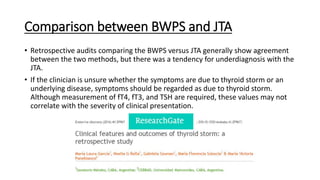 Comparison between BWPS and JTA
• Retrospective audits comparing the BWPS versus JTA generally show agreement
between the two methods, but there was a tendency for underdiagnosis with the
JTA.
• If the clinician is unsure whether the symptoms are due to thyroid storm or an
underlying disease, symptoms should be regarded as due to thyroid storm.
Although measurement of fT4, fT3, and TSH are required, these values may not
correlate with the severity of clinical presentation.
 