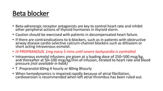 Beta blocker
• Beta-adrenergic receptor antagonists are key to control heart rate and inhibit
other peripheral actions of thyroid hormones in thyroid storm.
• Caution should be exercised with patients in decompensated heart failure.
• If there are contraindications to b-blockers, such as in patients with obstructive
airway disease cardio selective calcium-channel blockers such as diltiazem or
short acting intravenous esmolol.
• IV PROPRANOLOL 1mg every 5 mins until severe tachycardia is controlled
• Intravenous esmolol infusions are given at a loading dose of 250–500 mcg/kg,
and thereafter at 50–100 mcg/kg/min of infusion, titrated to heart rate and blood
pressure.(not available in hdok)
• T .Propranolol 60mg 4 hourly or 80mg 8hourly
• When hemodynamics is impaired rapidly because of atrial fibrillation,
cardioversion is recommended when left atrial thrombus has been ruled out.
 