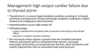 Management high output cardiac failure due
to thyroid storm
• Thyroid storm is a severe hypermetabolic condition resulting in increased
sensitivity and expression of beta-adrenergic receptors, leading to a higher
response to endogenous catecholamines.
• Hyperthyroidism causes high-output HF
• Pathophysiology
• create a hyperdynamic circulatory state via positive chronotropic and inotropic
effects
• reduction in systemic vascular resistance.
• the increased cardiac output is greater than the metabolic demand.
Patients will present with an increased stroke volume, increased
myocardial contractility, increased ejection fraction, atrial arrhythmia and
systolic hypertension with an associated wide pulse pressure
 