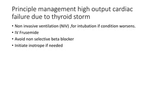 Principle management high output cardiac
failure due to thyroid storm
• Non invasive ventilation (NIV) ,for intubation if condition worsens.
• IV Frusemide
• Avoid non selective beta blocker
• Initiate inotrope if needed
 