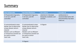 Summary
Sinus tachycardia Fast Atrial fibrilation AF in failure Unstable AF
IV Propranolol 1mg every
5-10 mins until HR
controlled
IV Propranolol 1mg every
5-10 mins until HR
controlled
selective b-1 blockade
bisoprolol, landiolol, and
esmolol.
cardioversion is
recommended when left
atrial thrombus has been
ruled out.
If contraindicated to beta
blocker due to obstructive
airway disease calcium-
channel
blockers such as diltiazem
or intravenous esmolol can
be used to control
heart rate.
If contraindicated to beta
blocker due to obstructive
airway disease calcium-
channel
blockers such as diltiazem
or intravenous esmolol can
be used to control
heart rate.
IV Digoxin
IV Digoxin
 