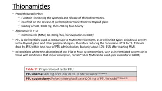 Thionamides
• Propylthiouracil (PTU)
• Function : inhibiting the synthesis and release of thyroid hormones.
• no effect on the release of preformed hormone from the thyroid gland
• loading of 500–1000 mg, then 250 mg four-hourly
• Alternative to PTU
• methimazole (MMI) 60–80mg/day (not available in HDOK)
• PTU is preferentially used in comparison to MMI in thyroid storm, as it will inhibit type I deiodinase activity
in the thyroid gland and other peripheral organs, therefore reducing the conversion of T4 to T3. T3 levels
drop by 45% within one hour of PTU administration, but only about 10%–15% after starting MMI.
• In conditions where the absorption of oral PTU or MMI is compromised, such as in ventilated patients or in
those with conditions that impair absorption, rectal PTU or MMI can be used. (not available in HDOK)
 