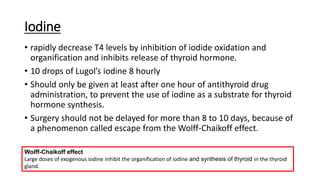 Iodine
• rapidly decrease T4 levels by inhibition of iodide oxidation and
organification and inhibits release of thyroid hormone.
• 10 drops of Lugol’s iodine 8 hourly
• Should only be given at least after one hour of antithyroid drug
administration, to prevent the use of iodine as a substrate for thyroid
hormone synthesis.
• Surgery should not be delayed for more than 8 to 10 days, because of
a phenomenon called escape from the Wolff-Chaikoff effect.
Wolff-Chaikoff effect
Large doses of exogenous iodine inhibit the organification of iodine and synthesis of thyroid in the thyroid
gland.
 