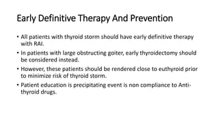 Early Definitive Therapy And Prevention
• All patients with thyroid storm should have early definitive therapy
with RAI.
• In patients with large obstructing goiter, early thyroidectomy should
be considered instead.
• However, these patients should be rendered close to euthyroid prior
to minimize risk of thyroid storm.
• Patient education is precipitating event is non compliance to Anti-
thyroid drugs.
 