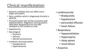 Clinical manifestation
• Systemic condition that can affect every
organ and system.
• Rare condition which is diagnosed clinically in
patients
• Thyroid function test will be consistent with
hypothyroidism. Diagnostic scoring systems
have been designed but are not well
validated as the incidence is low.
• Hypothermia
• Neurological
• Psychosis
• Seizures
• altered consciousness
• metabolic decompensation
• hypoglycaemia
• Hyponatraemia
• cardiovascular
• Bradycardia
• hypotension
• pericardial effusion
• heart failure
• Respiratory
• Hypoventilation
• Hypercapnia
• sleep apnea
• renal failure
• Anaemia
 