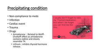 Precipitating condition
• Non-compliance to meds
• Infection
• Cardiac event
• Trauma
• Drugs
• Amiodarone : Related to Wolff-
Chaikoff effect as amiodarone
contains iodine and closely
resemble T4.
• Lithium : inhibits thyroid hormone
release.
 