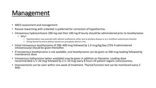 Management
• ABCD assessment and management
• Passive rewarming with a blanket is preferred for correction of hypothermia.
• Intravenous hydrocortisone 200 mg stat then 100 mg 8 hourly should be administered prior to levothyroxine
• Why?
• Hypothyroidism may associate with adrenal insufficiency, either due to pituitary disease or as a multifocal autoimmune disorder.
• Giving thyroid hormone without steroid can precipitate adrenal crisis.
• Initial intravenous levothyroxine of 200–400 mcg followed by 1.6 mcg/kg/day (75% if administered
intravenously) should be given thereafter.
• If intravenous levothyroxine is not available, oral levothyroxine can be given as 500 mcg loading followed by
maintenance dose.
• Intravenous liothyronine (when available) may be given in addition to thyroxine. Loading dose
recommended is 5–20 mcg followed by 2.5–10 mcg every 8 hours till patient regains consciousness.
• Improvements can be seen within one week of treatment. Thyroid function test can be monitored every 2
days.
 