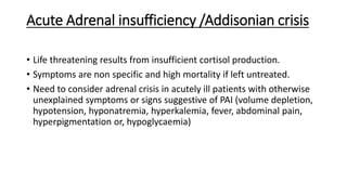 Acute Adrenal insufficiency /Addisonian crisis
• Life threatening results from insufficient cortisol production.
• Symptoms are non specific and high mortality if left untreated.
• Need to consider adrenal crisis in acutely ill patients with otherwise
unexplained symptoms or signs suggestive of PAI (volume depletion,
hypotension, hyponatremia, hyperkalemia, fever, abdominal pain,
hyperpigmentation or, hypoglycaemia)
 