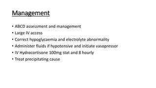 Management
• ABCD assessment and management
• Large IV access
• Correct hypoglycaemia and electrolyte abnormality
• Administer fluids if hypotensive and initiate vasopressor
• IV Hydrocortisone 100mg stat and 8 hourly
• Treat precipitating cause
 