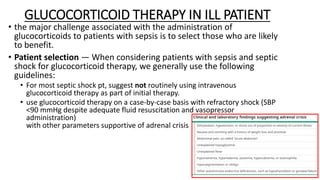 GLUCOCORTICOID THERAPY IN ILL PATIENT
• the major challenge associated with the administration of
glucocorticoids to patients with sepsis is to select those who are likely
to benefit.
• Patient selection — When considering patients with sepsis and septic
shock for glucocorticoid therapy, we generally use the following
guidelines:
• For most septic shock pt, suggest not routinely using intravenous
glucocorticoid therapy as part of initial therapy.
• use glucocorticoid therapy on a case-by-case basis with refractory shock (SBP
<90 mmHg despite adequate fluid resuscitation and vasopressor
administration)
with other parameters supportive of adrenal crisis
 