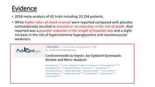 Evidence
• 2018 meta-analysis of 42 trials including 10,194 patients.
• While higher rates of shock reversal were reported compared with placebo
corticosteroids resulted in minimal or no reduction in the risk of death. Also
reported was a possible reduction in the length of hospital stay and a slight
increase in the risk of hypernatremia hyperglycemia and neuromuscular
weakness.
 