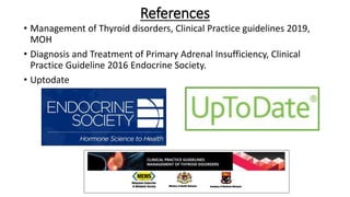 References
• Management of Thyroid disorders, Clinical Practice guidelines 2019,
MOH
• Diagnosis and Treatment of Primary Adrenal Insufficiency, Clinical
Practice Guideline 2016 Endocrine Society.
• Uptodate
 